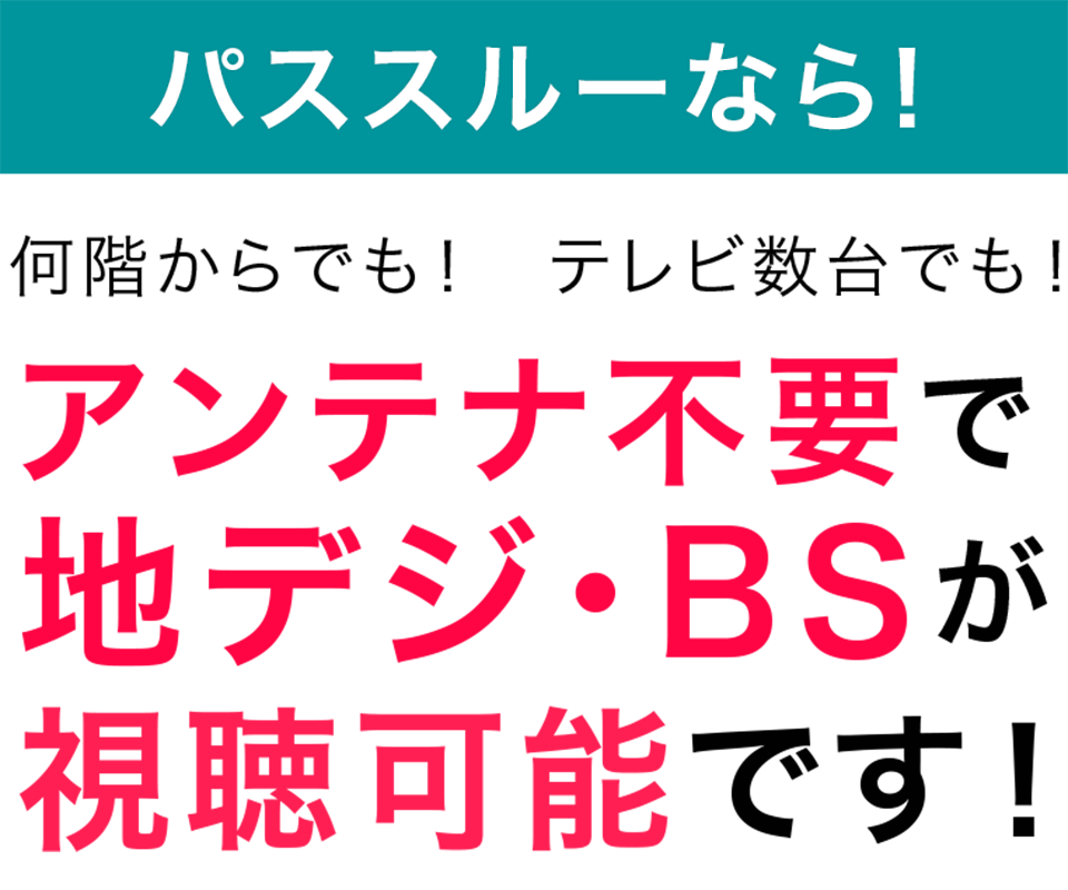 パススルーなら! 何階からでも! テレビ数台でも! アンテナ不要で地デジ・BSが視聴可能です!